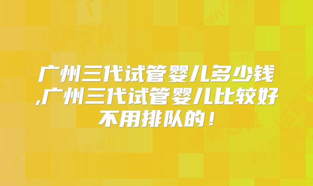 广州三代试管婴儿多少钱,广州三代试管婴儿比较好不用排队的!