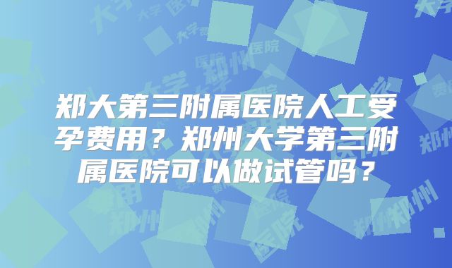 郑大第三附属医院人工受孕费用?郑州大学第三附属医院可以做试管吗?