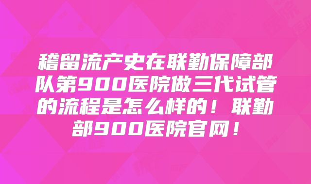 稽留流产史在联勤保障部队第900医院做三代试管的流程是怎么样的!联勤部900医院官网!