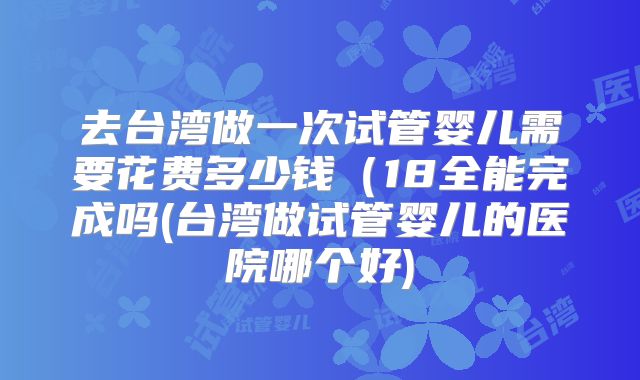 去台湾做一次试管婴儿需要花费多少钱(18全能完成吗(台湾做试管婴儿的医院哪个好)
