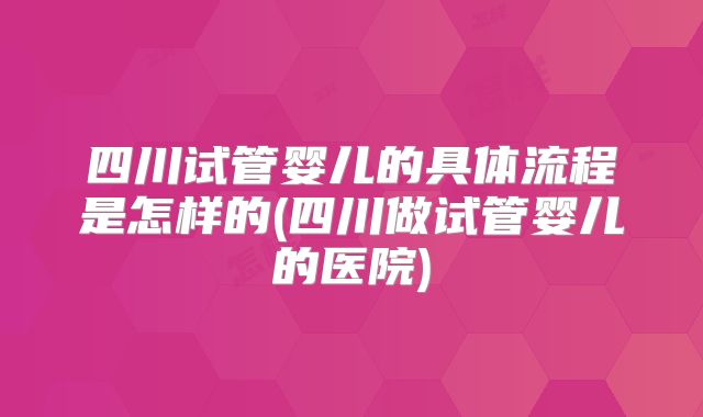 四川试管婴儿的具体流程是怎样的(四川做试管婴儿的医院)