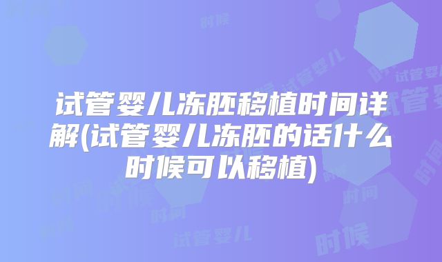 试管婴儿冻胚移植时间详解(试管婴儿冻胚的话什么时候可以移植)