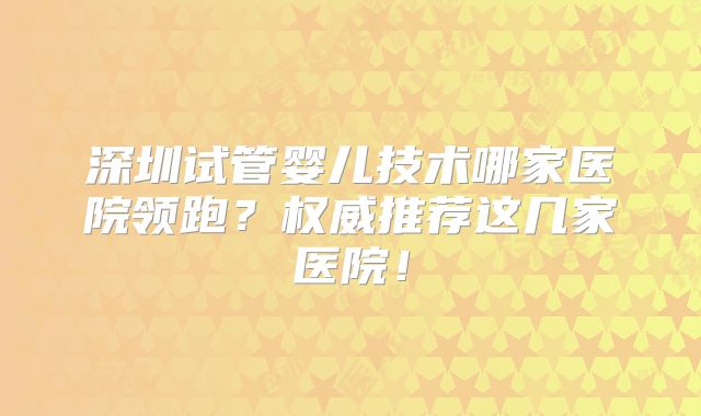 深圳试管婴儿技术哪家医院领跑？权威推荐这几家医院！