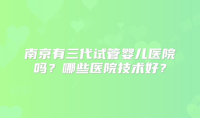 南京有三代试管婴儿医院吗?哪些医院技术好?
