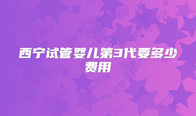 西宁试管婴儿第3代要多少费用