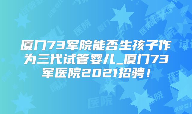 厦门73军院能否生孩子作为三代试管婴儿_厦门73军医院2021招骋!