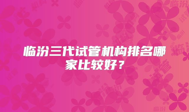 临汾三代试管机构排名哪家比较好？