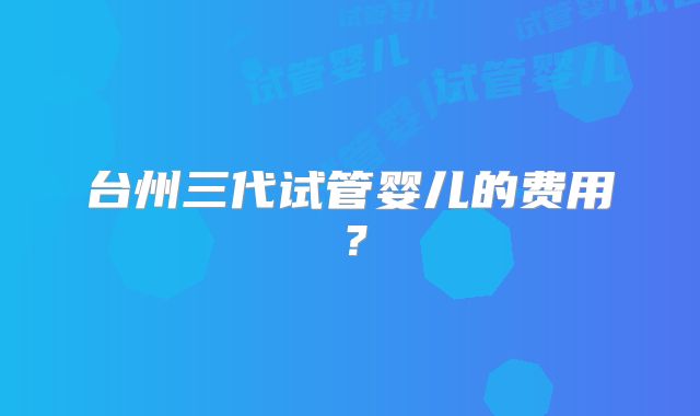 台州三代试管婴儿的费用?