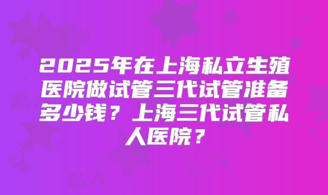 2025年在上海私立生殖医院做试管三代试管准备多少钱?上海三代试管私人医院?