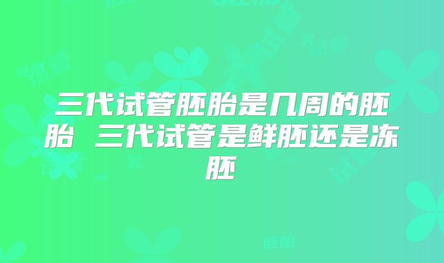 三代试管胚胎是几周的胚胎 三代试管是鲜胚还是冻胚