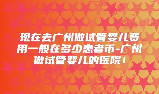 现在去广州做试管婴儿费用一般在多少患者币-广州做试管婴儿的医院!