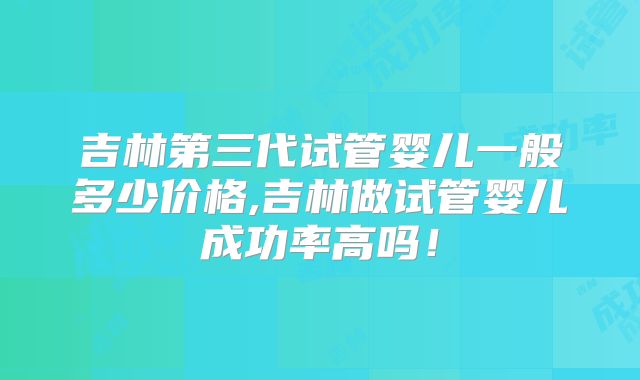 吉林第三代试管婴儿一般多少价格,吉林做试管婴儿成功率高吗！