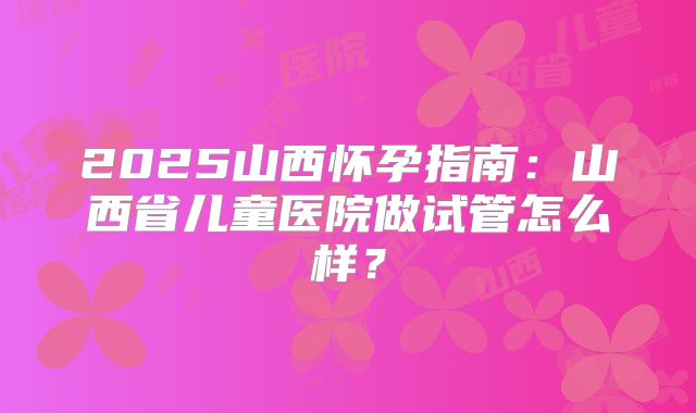 2025山西怀孕指南：山西省儿童医院做试管怎么样？