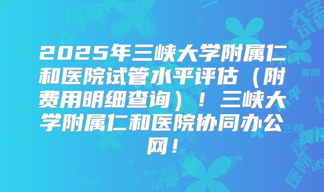 2025年三峡大学附属仁和医院试管水平评估（附费用明细查询）！三峡大学附属仁和医院协同办公网！