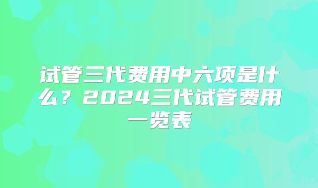 试管三代费用中六项是什么？2024三代试管费用一览表