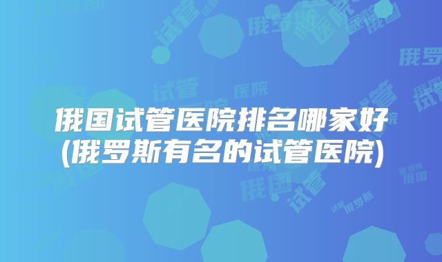 俄国试管医院排名哪家好(俄罗斯有名的试管医院)