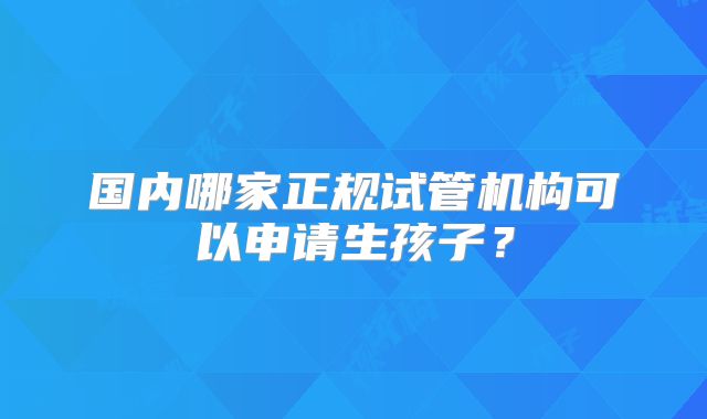 国内哪家正规试管机构可以申请生孩子？