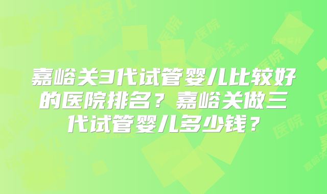 嘉峪关3代试管婴儿比较好的医院排名？嘉峪关做三代试管婴儿多少钱？