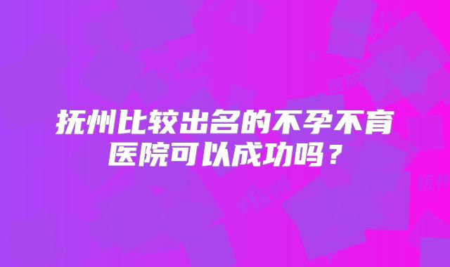 抚州比较出名的不孕不育医院可以成功吗？