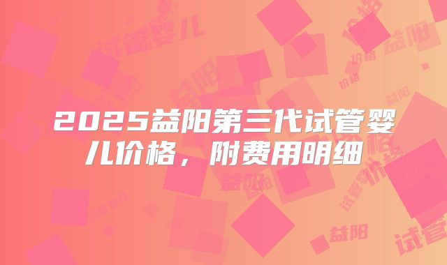 2025益阳第三代试管婴儿价格,附费用明细