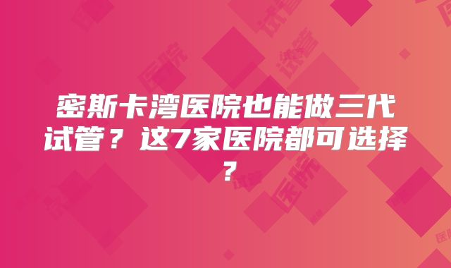 密斯卡湾医院也能做三代试管？这7家医院都可选择？