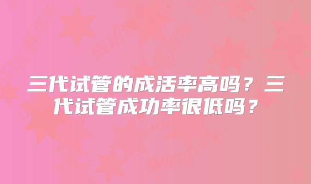 三代试管的成活率高吗?三代试管成功率很低吗?