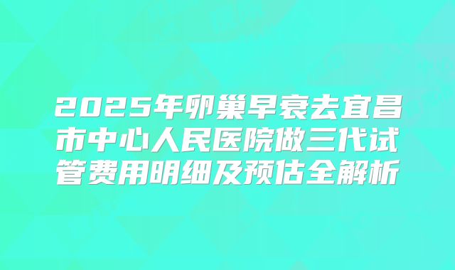 2025年卵巢早衰去宜昌市中心人民医院做三代试管费用明细及预估全解析