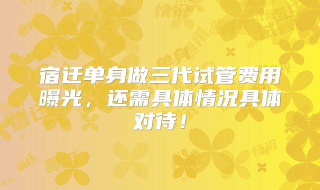 宿迁单身做三代试管费用曝光,还需具体情况具体对待!