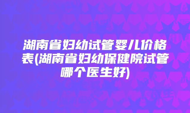 湖南省妇幼试管婴儿价格表(湖南省妇幼保健院试管哪个医生好)