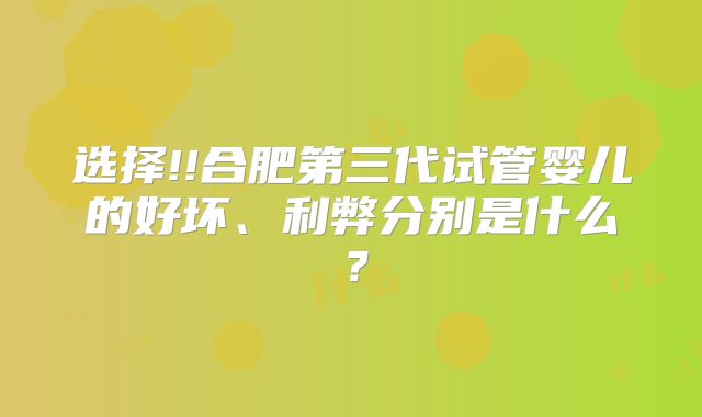 选择!!合肥第三代试管婴儿的好坏、利弊分别是什么？