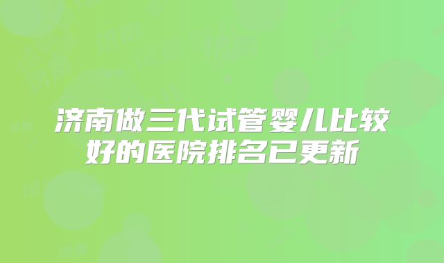 济南做三代试管婴儿比较好的医院排名已更新