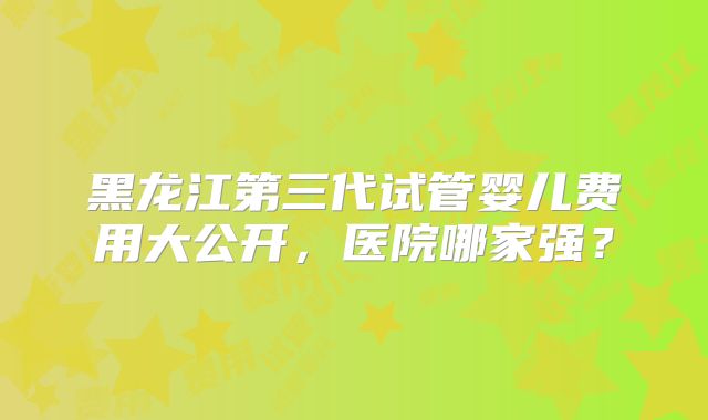黑龙江第三代试管婴儿费用大公开，医院哪家强？