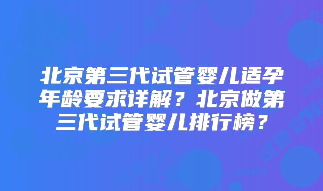北京第三代试管婴儿适孕年龄要求详解？北京做第三代试管婴儿排行榜？