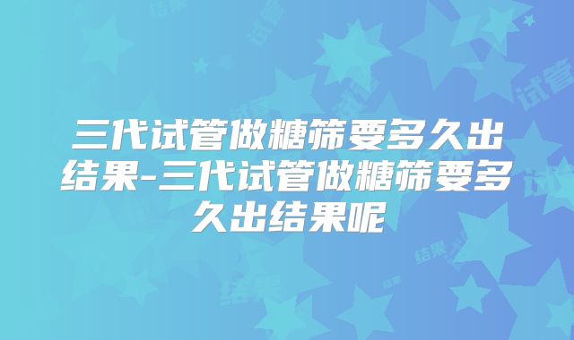三代试管做糖筛要多久出结果-三代试管做糖筛要多久出结果呢