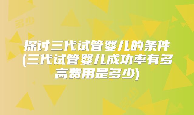 探讨三代试管婴儿的条件(三代试管婴儿成功率有多高费用是多少)