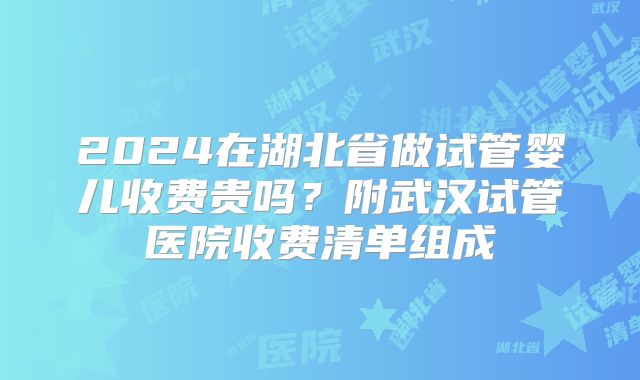 2024在湖北省做试管婴儿收费贵吗？附武汉试管医院收费清单组成