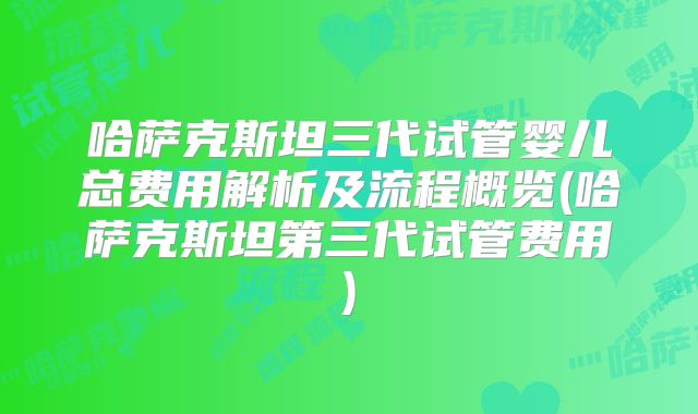 哈萨克斯坦三代试管婴儿总费用解析及流程概览(哈萨克斯坦第三代试管费用)