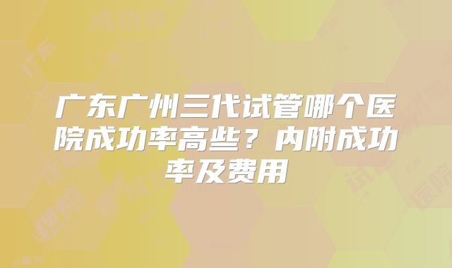 广东广州三代试管哪个医院成功率高些？内附成功率及费用