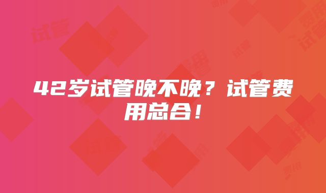 42岁试管晚不晚？试管费用总合！