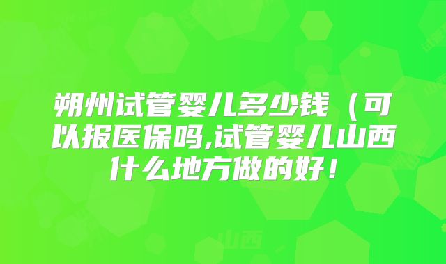 朔州试管婴儿多少钱（可以报医保吗,试管婴儿山西什么地方做的好！