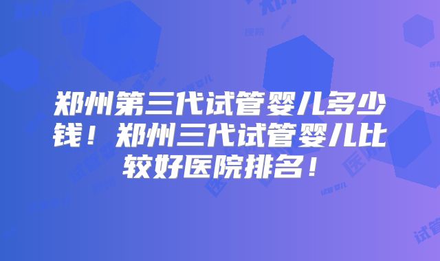 郑州第三代试管婴儿多少钱！郑州三代试管婴儿比较好医院排名！