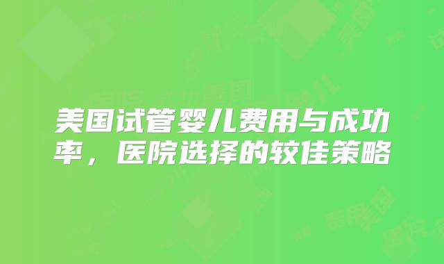 美国试管婴儿费用与成功率,医院选择的较佳策略