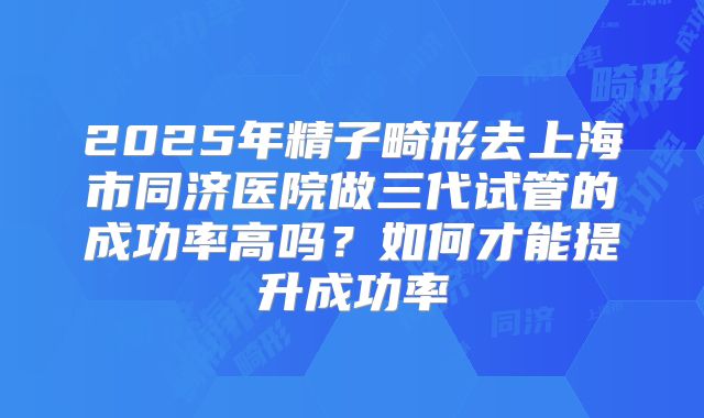 2025年精子畸形去上海市同济医院做三代试管的成功率高吗?如何才能提升成功率