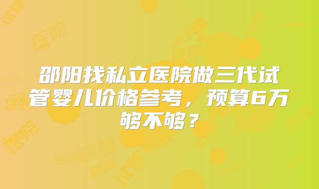 邵阳找私立医院做三代试管婴儿价格参考，预算6万够不够？