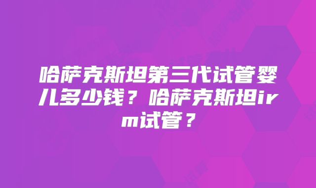 哈萨克斯坦第三代试管婴儿多少钱?哈萨克斯坦irm试管?