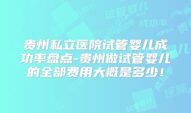 贵州私立医院试管婴儿成功率盘点-贵州做试管婴儿的全部费用大概是多少！