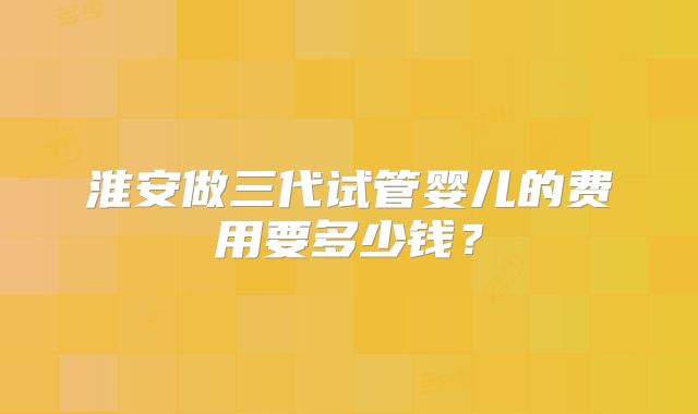 淮安做三代试管婴儿的费用要多少钱?