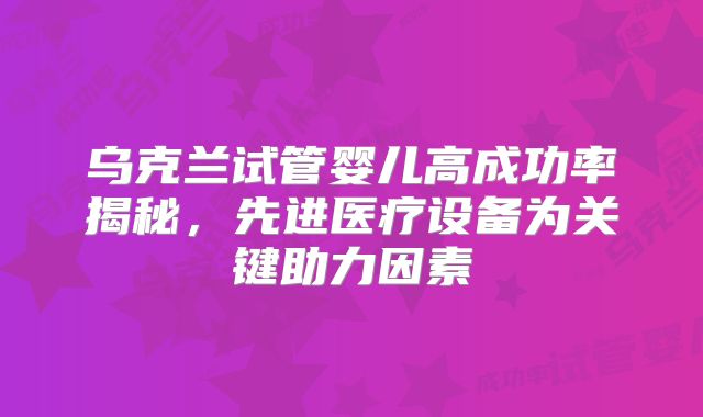 乌克兰试管婴儿高成功率揭秘，先进医疗设备为关键助力因素