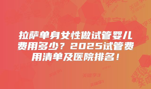 拉萨单身女性做试管婴儿费用多少？2025试管费用清单及医院排名！