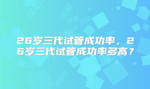 26岁三代试管成功率，26岁三代试管成功率多高？